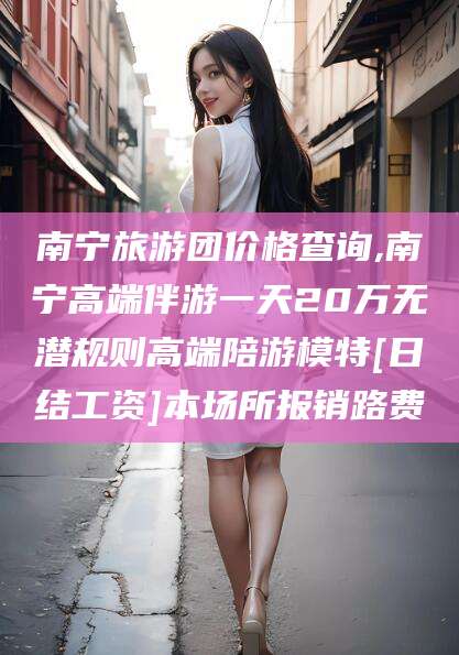 渑池南宁旅游团价格查询,南宁高端伴游一天20万无潜规则高端陪游模特[日结工资]本场所报销路费