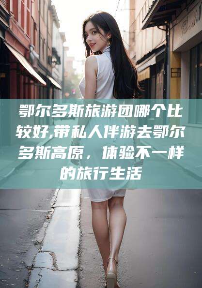 渑池鄂尔多斯旅游团哪个比较好,带私人伴游去鄂尔多斯高原，体验不一样的旅行生活