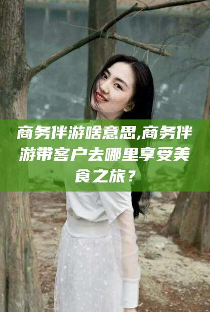 渑池商务伴游啥意思,商务伴游带客户去哪里享受美食之旅？