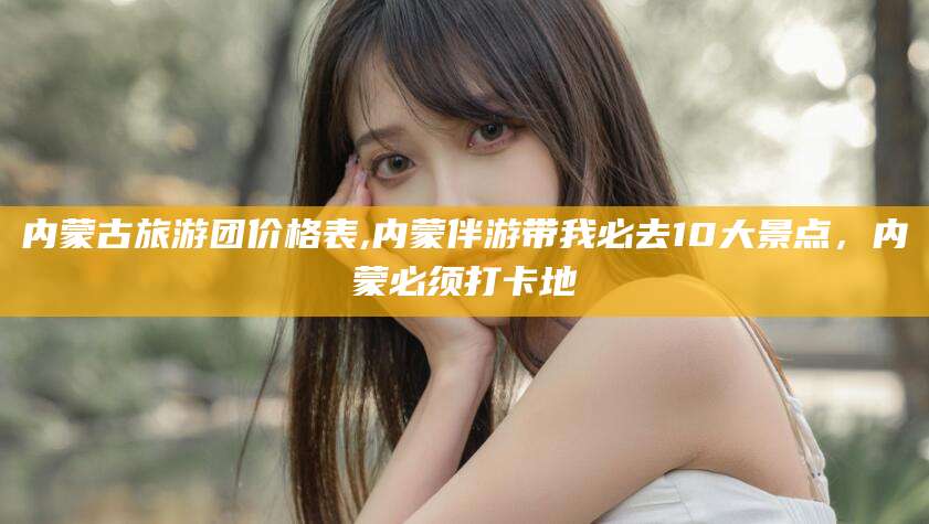 渑池内蒙古旅游团价格表,内蒙伴游带我必去10大景点，内蒙必须打卡地