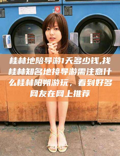 渑池桂林地陪导游1天多少钱,找桂林知名地接导游需注意什么桂林阳朔游玩，看到好多网友在网上推荐