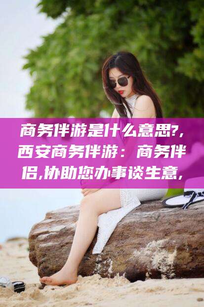 渑池商务伴游是什么意思?,西安商务伴游：商务伴侣,协助您办事谈生意,