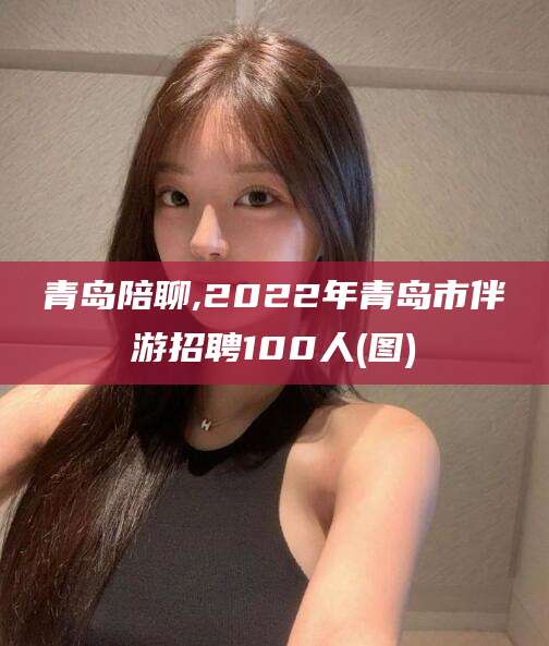 渑池青岛陪聊,2022年青岛市伴游招聘100人(图)