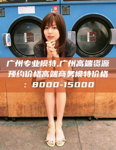 渑池广州专业模特,广州高端资源预约价格高端商务模特价格：8000-15000