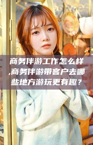 渑池商务伴游工作怎么样,商务伴游带客户去哪些地方游玩更有趣？