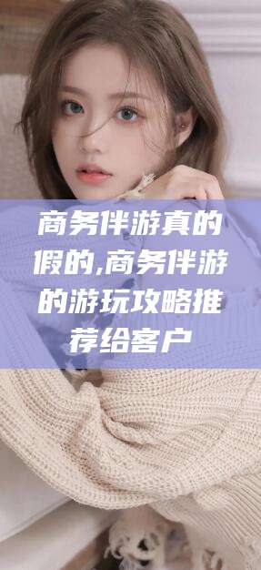 渑池商务伴游真的假的,商务伴游的游玩攻略推荐给客户