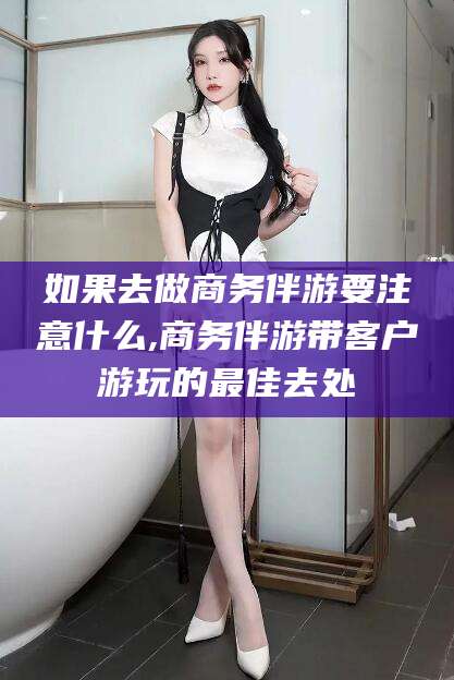 渑池如果去做商务伴游要注意什么,商务伴游带客户游玩的最佳去处