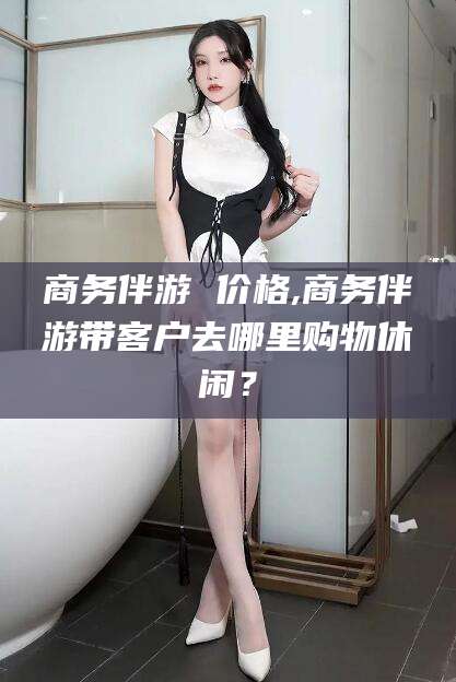 渑池商务伴游 价格,商务伴游带客户去哪里购物休闲？