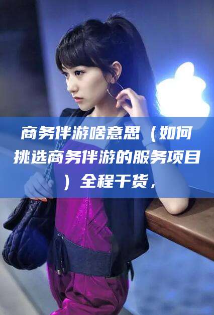 渑池商务伴游啥意思（如何挑选商务伴游的服务项目）全程干货，