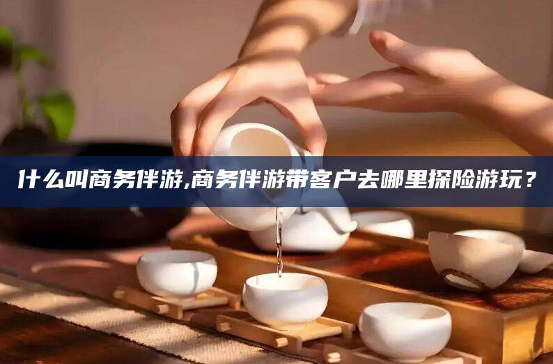 渑池什么叫商务伴游,商务伴游带客户去哪里探险游玩？