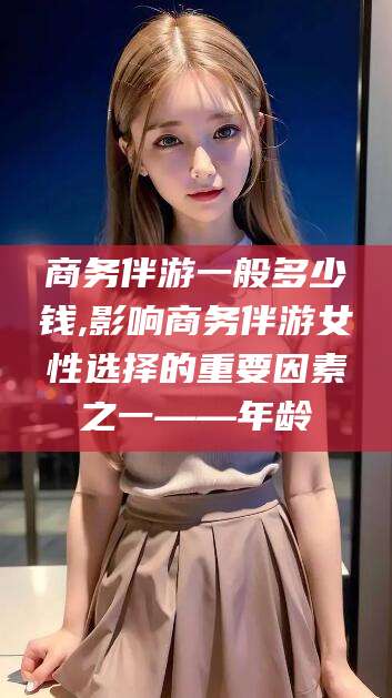 渑池商务伴游一般多少钱,影响商务伴游女性选择的重要因素之一——年龄
