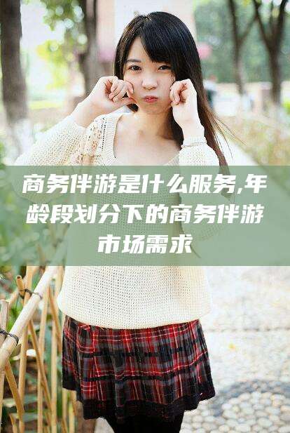 渑池商务伴游是什么服务,年龄段划分下的商务伴游市场需求