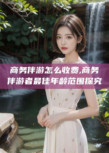 渑池商务伴游怎么收费,商务伴游者最佳年龄范围探究