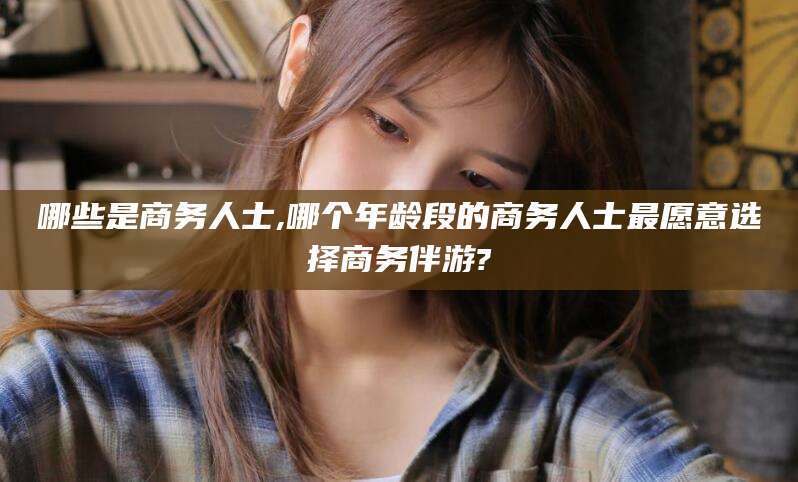 渑池哪些是商务人士,哪个年龄段的商务人士最愿意选择商务伴游?