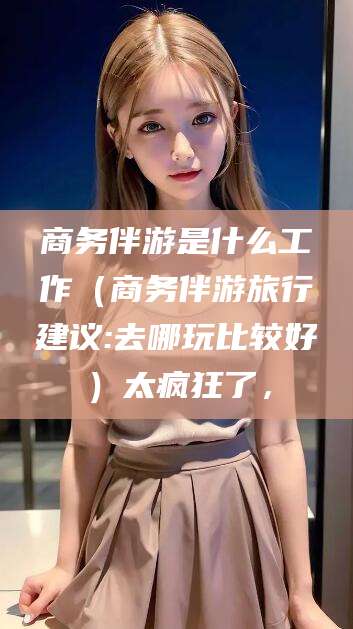 渑池商务伴游是什么工作（商务伴游旅行建议:去哪玩比较好）太疯狂了，