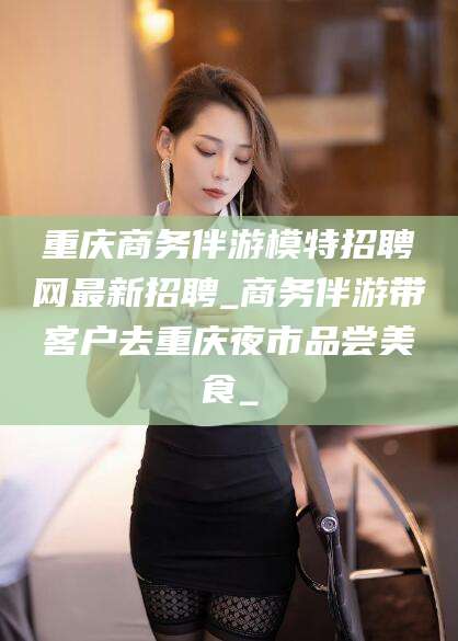 渑池重庆商务伴游模特招聘网最新招聘_商务伴游带客户去重庆夜市品尝美食_