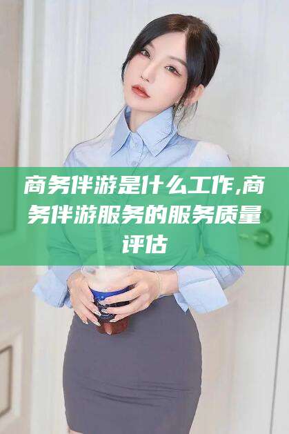 渑池商务伴游是什么工作,商务伴游服务的服务质量评估