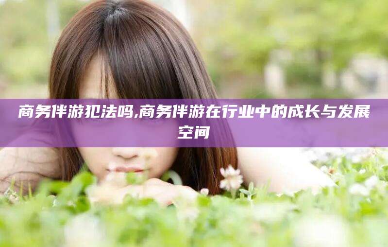 渑池商务伴游犯法吗,商务伴游在行业中的成长与发展空间