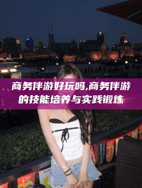 渑池商务伴游好玩吗,商务伴游的技能培养与实践锻炼