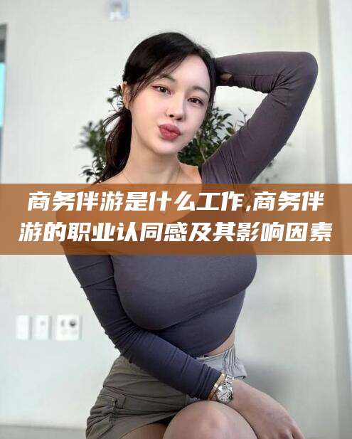 渑池商务伴游是什么工作,商务伴游的职业认同感及其影响因素