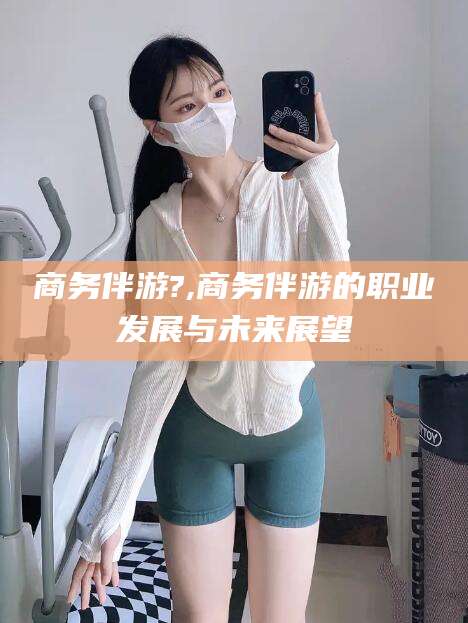 渑池商务伴游?,商务伴游的职业发展与未来展望