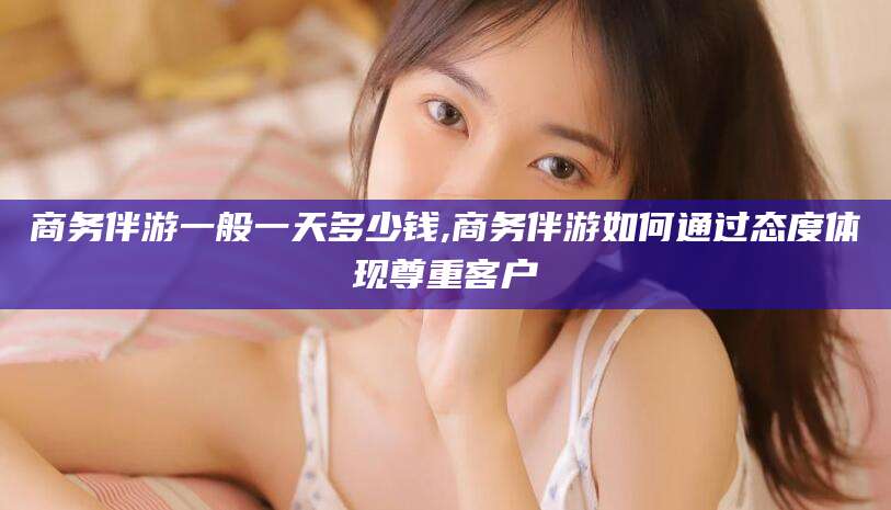 渑池商务伴游一般一天多少钱,商务伴游如何通过态度体现尊重客户