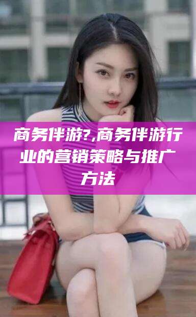 渑池商务伴游?,商务伴游行业的营销策略与推广方法