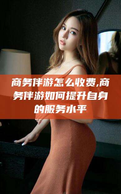 渑池商务伴游怎么收费,商务伴游如何提升自身的服务水平